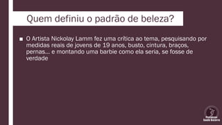 Quem definiu o padrão de beleza?
■ O Artista Nickolay Lamm fez uma crítica ao tema, pesquisando por
medidas reais de jovens de 19 anos, busto, cintura, braços,
pernas… e montando uma barbie como ela seria, se fosse de
verdade
 