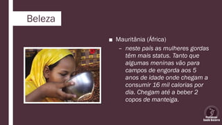Beleza
■ Mauritânia (África)
– neste país as mulheres gordas
têm mais status. Tanto que
algumas meninas vão para
campos de engorda aos 5
anos de idade onde chegam a
consumir 16 mil calorias por
dia. Chegam até a beber 2
copos de manteiga.
 