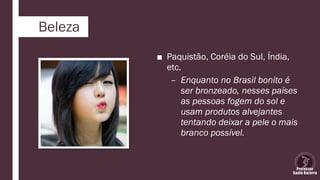 Beleza
■ Paquistão, Coréia do Sul, Índia,
etc.
– Enquanto no Brasil bonito é
ser bronzeado, nesses países
as pessoas fogem do sol e
usam produtos alvejantes
tentando deixar a pele o mais
branco possível.
 