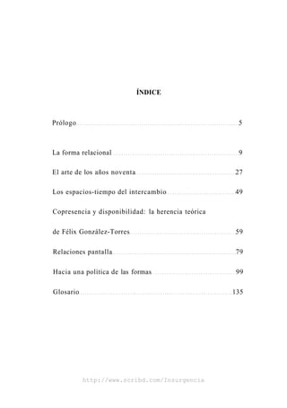 ÍNDICE



Prólogo                                              5



La forma relacional                                  9

El arte de los años noventa                         27

Los espacios-tiempo del intercambio                 49

Copresencia y disponibilidad: la herencia teórica

de Félix González-Torres                            59

Relaciones pantalla                                 79

Hacia una política de las formas                     99

Glosario                                            135




           http://www.scribd.com/Insurgencia
 