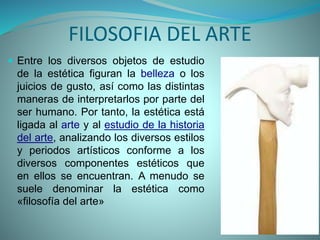 FILOSOFIA DEL ARTE
 Entre los diversos objetos de estudio
de la estética figuran la belleza o los
juicios de gusto, así como las distintas
maneras de interpretarlos por parte del
ser humano. Por tanto, la estética está
ligada al arte y al estudio de la historia
del arte, analizando los diversos estilos
y periodos artísticos conforme a los
diversos componentes estéticos que
en ellos se encuentran. A menudo se
suele denominar la estética como
«filosofía del arte»
 