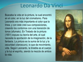 Leonardo Da Vinci
Buscaba la vida en la pintura, la cual encontró
en el color, en la luz del cromatismo. Para
Leonardo era más importante el color que la
línea, y con éste creó sus composiciones,
creando los contornos con una transición de
tonos (sfumato). En Tratado de la pintura
(1651) expuso su teoría del arte, el cual
necesita la aportación de la imaginación, de la
fantasía. La pintura es la suma de la luz y la
oscuridad (claroscuro), lo que da movimiento,
vida. Según Leonardo, la tiniebla es el cuerpo
y la luz el espíritu, siendo la mezcla de ambos
la vida.
 