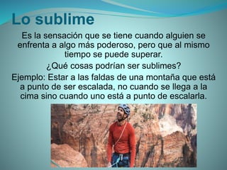 Lo sublime
Es la sensación que se tiene cuando alguien se
enfrenta a algo más poderoso, pero que al mismo
tiempo se puede superar.
¿Qué cosas podrían ser sublimes?
Ejemplo: Estar a las faldas de una montaña que está
a punto de ser escalada, no cuando se llega a la
cima sino cuando uno está a punto de escalarla.
 