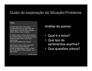 Guião de exploração da Situação-Problema

Pietá

Já lívido repousa em seu regaço.                  Análise do poema
Já não escuta, não vê, não ri, não fala.
Aquele que foi Seu filho, Ela o embala
Morto, alheia a tempo e espaço.

O mistério parou no limiar dos assombros.
Dos irados profetas, das rígidas escrituras       •  Qual é o tema?
Sobra um Deus morto; e os únicos
escombros
São a atónita aflição das criaturas.
                                                  •  Que tipo de
Eles choram, vários, como vários são                 sentimentos exprime?
Sua revolta e sua dor. Absorto,
O olhar da Mãe escorre, inútil, no chão.
Ela, o que chora? O Deus parado - ou o
                                                  •  Que questões coloca?
filho morto?
                              Reinaldo Ferreira
 