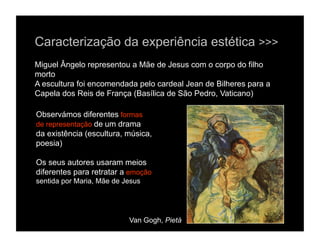 Caracterização da experiência estética >>>
Miguel Ângelo representou a Mãe de Jesus com o corpo do filho
morto
A escultura foi encomendada pelo cardeal Jean de Bilheres para a
Capela dos Reis de França (Basílica de São Pedro, Vaticano)

Observámos diferentes formas
de representação de um drama
da existência (escultura, música,
poesia)

Os seus autores usaram meios
diferentes para retratar a emoção
sentida por Maria, Mãe de Jesus




                           Van Gogh, Pietá
 