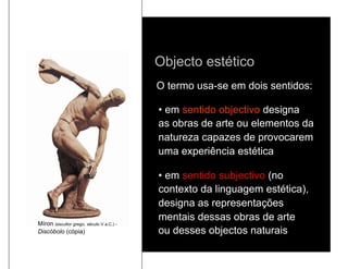 Objecto estético
                                          O termo usa-se em dois sentidos:

                                          •  em sentido objectivo designa
                                          as obras de arte ou elementos da
                                          natureza capazes de provocarem
                                          uma experiência estética

                                          •  em sentido subjectivo (no
                                          contexto da linguagem estética),
                                          designa as representações
                                          mentais dessas obras de arte
Míron (escultor grego, século V a.C.) -
Discóbolo (cópia)                         ou desses objectos naturais
 