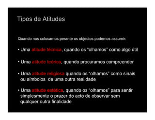 Tipos de Atitudes


Quando nos colocamos perante os objectos podemos assumir:

• Uma atitude técnica, quando os “olhamos” como algo útil

• Uma atitude teórica, quando procuramos compreender

• Uma atitude religiosa quando os “olhamos” como sinais
  ou símbolos de uma outra realidade

• Uma atitude estética, quando os “olhamos” para sentir
  simplesmente o prazer do acto de observar sem
  qualquer outra finalidade
 