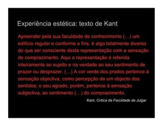 Experiência estética: texto de Kant
Apreender pela sua faculdade de conhecimento (…) um
edifício regular e conforme a fins, é algo totalmente diverso
do que ser consciente desta representação com a sensação
de comprazimento. Aqui a representação é referida
inteiramente ao sujeito e na verdade ao seu sentimento de
prazer ou desprazer. (…) A cor verde dos prados pertence à
sensação objectiva, como percepção de um objecto dos
sentidos; o seu agrado, porém, pertence à sensação
subjectiva, ao sentimento (…) do comprazimento.
                                Kant, Crítica da Faculdade de Julgar
 