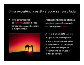 Uma experiência estética pode ser suscitada

•  Pela contemplação             •  Pela contemplação de objectos
   da natureza, da sua beleza,     estéticos, especialmente pela
   do seu poder, grandiosidade     contemplação da arte
   e magnificência

                                   A Pietá é um objecto estético
                                   porque a sua contemplação
                                   provoca uma emoção estética:
                                   um sentimento de prazer que
                                   pode fazer-nos esquecer
                                   o dramatismo da situação
                                   retratada na obra
 