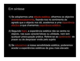 Em síntese

1) Se adoptarmos uma atitude estética, olharmos os objectos
   desinteressadamente, fixando-nos no sentimento de
   agrado que o objecto nos dá, acedemos a uma experiência
   afectiva a que chamamos experiência estética

2) Segundo Kant, a experiência estética não se centra no
   objecto, nas suas características ou utilidade, nem tem
   qualquer preocupação prática. Refere-se ao sentimento de
   prazer ou de desprazer vivido pelo sujeito

3) Se educarmos a nossa sensibilidade estética, poderemos
   aceder a experiências estéticas de grau mais elevado
 
