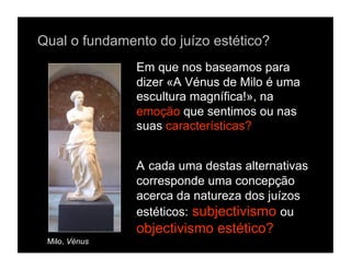 Qual o fundamento do juízo estético?
               Em que nos baseamos para
               dizer «A Vénus de Milo é uma
               escultura magnífica!», na
               emoção que sentimos ou nas
               suas características?


               A cada uma destas alternativas
               corresponde uma concepção
               acerca da natureza dos juízos
               estéticos: subjectivismo ou
               objectivismo estético?
 Milo, Vénus
 