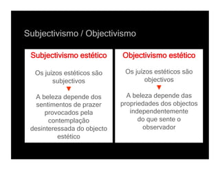 Subjectivismo / Objectivismo

 Subjectivismo estético      Objectivismo estético

  Os juízos estéticos são      Os juízos estéticos são
         subjectivos                  objectivos
             ▼                            ▼
   A beleza depende dos        A beleza depende das
   sentimentos de prazer     propriedades dos objectos
      provocados pela           independentemente
       contemplação                do que sente o
 desinteressada do objecto           observador
          estético
 