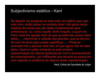 Subjectivismo estético - Kant

Se alguém me pergunta se acho belo um palácio que vejo
ante mim, então posso na verdade dizer: não gosto desta
espécie de coisas que são feitas simplesmente para
embasbacar, ou, como aquele chefe iroquês, a quem em
Paris nada lhe agrada mais do que as tabernas; posso além
disso, (…) recriminar a vaidade dos grandes, que se servem
do suor do povo para coisas supérfluas. (…) Pode-se
conceder-me e aprovar tudo isto; só que agora não se trata
disso. Quer-se saber somente se esta simples
representação do objecto [palácio] em mim é acompanhada
de comprazimento, por indiferente que sempre eu possa ser
com respeito à existência do objecto desta representação.
                               Kant, Crítica da Faculdade de Julgar
 