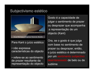 Subjectivismo estético
                                                 Gosto é a capacidade de
                                                 julgar o sentimento de prazer
                                                 ou desprazer que acompanha
                                                  a representação de um
                                                 objecto (Kant)
  Óscar Niemeyer, Congresso Nacional ,Brasília

                                                 Ora, se o gosto é que julga
Para Kant o juízo estético
                                                 com base no sentimento de
•  não expressa                                  prazer ou desprazer, então,
características do objecto                       o juízo estético é determinado
•  refere-se ao sentimento                       por um sentimento subjectivo
de prazer resultante da                          desinteressado de belo ou de
representação do objecto                         sublime
 