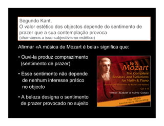 Segundo Kant,
O valor estético dos objectos depende do sentimento de
prazer que a sua contemplação provoca
(chamamos a isso subjectivismo estético)

Afirmar «A música de Mozart é bela» significa que:

• Ouvi-la produz comprazimento
  (sentimento de prazer)

• Esse sentimento não depende
  de nenhum interesse prático
  no objecto

• A beleza designa o sentimento
  de prazer provocado no sujeito
 