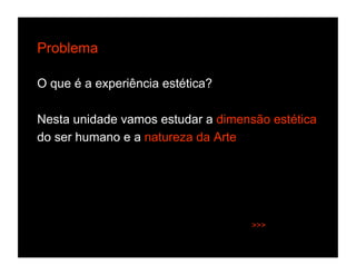 Problema

O que é a experiência estética?

Nesta unidade vamos estudar a dimensão estética
do ser humano e a natureza da Arte




                                    >>>
 