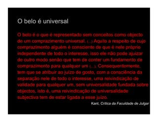 O belo é universal

O belo é o que é representado sem conceitos como objecto
de um comprazimento universal. (...) Aquilo a respeito de cujo
comprazimento alguém é consciente de que é nele próprio
independente de todo o interesse, isso ele não pode ajuizar
de outro modo senão que tem de conter um fundamento de
comprazimento para qualquer um (…). Consequentemente,
tem que se atribuir ao juízo de gosto, com a consciência da
separação nele de todo o interesse, uma reivindicação de
validade para qualquer um, sem universalidade fundada sobre
objectos, isto é, uma reivindicação de universalidade
subjectiva tem de estar ligada a esse juízo.
                                  Kant, Crítica da Faculdade de Julgar
 
