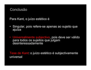Conclusão

Para Kant, o juízo estético é

•  Singular, pois refere-se apenas ao sujeito que
   ajuíza

•  Universalmente subjectivo, pois deve ser válido
   para todos os sujeitos que julgam
   desinteressadamente


Tese de Kant: o juízo estético é subjectivamente
universal
 