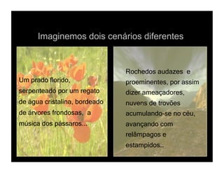 Imaginemos dois cenários diferentes


                               Rochedos audazes e
Um prado florido,              proeminentes, por assim
serpenteado por um regato      dizer ameaçadores,
de água cristalina, bordeado   nuvens de trovões
de árvores frondosas, a        acumulando-se no céu,
música dos pássaros...         avançando com
                               relâmpagos e
                               estampidos…
 