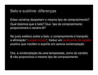 Belo e sublime: diferenças

Estes cenários despertam o mesmo tipo de comprazimento?
Qual dizemos que é belo? Que tipo de comprazimento
proporcionará o cenário B?

No juízo estético sobre o belo, o comprazimento é tranquilo;
a afirmação “o prado é belo”, traduz um sentimento de agrado
positivo que mantém o espírito em serena contemplação


Ora, a contemplação de uma tempestade, como do cenário
B não proporciona o mesmo tipo de comprazimento
 