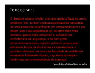 Texto de Kant

O ilimitado oceano revolto, uma alta queda d’água de um rio
poderoso, etc., tornam a nossa capacidade de resistência
de uma pequenez insignificante em comparação com o seu
poder. Mas o seu espectáculo só se torna tanto mais
atraente, quanto mais terrível ele é, contanto nos
encontremos em segurança; e de bom grado
denominaremos esses objectos sublimes porque eles
elevam as forças da alma acima da sua mediania, e
permitem descobrir em nós uma faculdade de resistência
de espécie totalmente diversa, a qual nos encoraja a
medir--nos com a omnipotência da natureza.
                                Kant, Crítica da Faculdade de Juízo
 