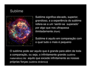 Sublime
                    Sublime significa elevado, superior,
                    grandioso, e a experiência do sublime
                    refere-se a um “sentir-se superado”
                    por algo que nos ultrapassa
                    ilimitadamente (Kant)

                    Sublime é aquilo em comparação com
                    o qual tudo o mais é pequeno


O sublime pode ser aquilo que é grande para além de toda
a comparação, ou seja, o infinitamente grande (sublime
matemático) ou aquilo que excede infinitamente as nossas
próprias forças (sublime dinâmico)
 