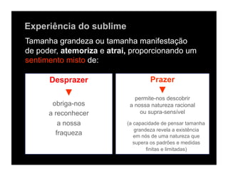 Experiência do sublime
Tamanha grandeza ou tamanha manifestação
de poder, atemoriza e atrai, proporcionando um
sentimento misto de:

      Desprazer                     Prazer
          ▼                            ▼
                              permite-nos descobrir
       obriga-nos           a nossa natureza racional
      a reconhecer              ou supra-sensível

         a nossa           (a capacidade de pensar tamanha
                              grandeza revela a existência
        fraqueza              em nós de uma natureza que
                              supera os padrões e medidas
                                   finitas e limitadas)
 