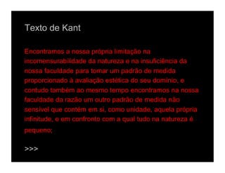 Texto de Kant

Encontramos a nossa própria limitação na
incomensurabilidade da natureza e na insuficiência da
nossa faculdade para tomar um padrão de medida
proporcionado à avaliação estética do seu domínio, e
contudo também ao mesmo tempo encontramos na nossa
faculdade da razão um outro padrão de medida não
sensível que contém em si, como unidade, aquela própria
infinitude, e em confronto com a qual tudo na natureza é
pequeno;

>>>
 