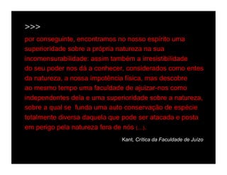 >>>
por conseguinte, encontramos no nosso espírito uma
superioridade sobre a própria natureza na sua
incomensurabilidade: assim também a irresistibilidade
do seu poder nos dá a conhecer, considerados como entes
da natureza, a nossa impotência física, mas descobre
ao mesmo tempo uma faculdade de ajuizar-nos como
independentes dela e uma superioridade sobre a natureza,
sobre a qual se funda uma auto conservação de espécie
totalmente diversa daquela que pode ser atacada e posta
em perigo pela natureza fora de nós (…).
                              Kant, Crítica da Faculdade de Juízo
 