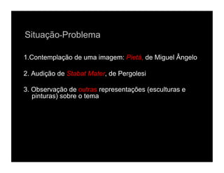 Situação-Problema

1.Contemplação de uma imagem: Pietá, de Miguel Ângelo

2. Audição de Stabat Mater, de Pergolesi

3. Observação de outras representações (esculturas e
   pinturas) sobre o tema
 