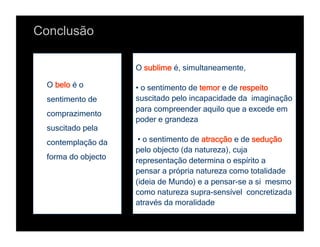 Conclusão

                    O sublime é, simultaneamente,

 O belo é o         • o sentimento de temor e de respeito
 sentimento de      suscitado pelo incapacidade da imaginação
                    para compreender aquilo que a excede em
 comprazimento
                    poder e grandeza
 suscitado pela
 contemplação da     • o sentimento de atracção e de sedução
                    pelo objecto (da natureza), cuja
 forma do objecto   representação determina o espírito a
                    pensar a própria natureza como totalidade
                    (ideia de Mundo) e a pensar-se a si mesmo
                    como natureza supra-sensível concretizada
                    através da moralidade
 