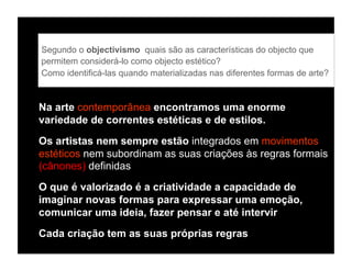 Segundo o objectivismo, quais são as características do objecto que
permitem considerá-lo como objecto estético?
Como identificá-las quando materializadas nas diferentes formas de arte?


Na arte contemporânea encontramos uma enorme
variedade de correntes estéticas e de estilos.

Os artistas nem sempre estão integrados em movimentos
estéticos nem subordinam as suas criações às regras formais
(cânones) definidas
O que é valorizado é a criatividade a capacidade de
imaginar novas formas para expressar uma emoção,
comunicar uma ideia, fazer pensar e até intervir

Cada criação tem as suas próprias regras
 