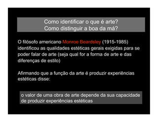 Como identificar o que é arte?
            Como distinguir a boa da má?

O filósofo americano Monroe Beardsley (1915-1985)
identificou as qualidades estéticas gerais exigidas para se
poder falar de arte (seja qual for a forma de arte e das
diferenças de estilo)

Afirmando que a função da arte é produzir experiências
estéticas disse:


 o valor de uma obra de arte depende da sua capacidade
 de produzir experiências estéticas
 