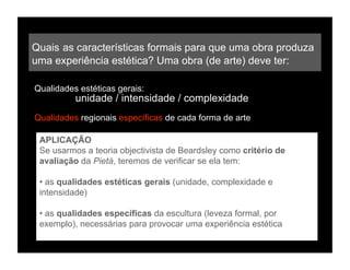 Quais as características formais para que uma obra produza
uma experiência estética? Uma obra (de arte) deve ter:

Qualidades estéticas gerais:
          unidade / intensidade / complexidade
Qualidades regionais específicas de cada forma de arte

 APLICAÇÃO
 Se usarmos a teoria objectivista de Beardsley como critério de
 avaliação da Pietá, teremos de verificar se ela tem:

 • as qualidades estéticas gerais (unidade, complexidade e
 intensidade)

 • as qualidades específicas da escultura (leveza formal, por
 exemplo), necessárias para provocar uma experiência estética
 