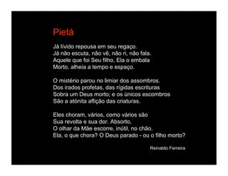 Pietá
Já lívido repousa em seu regaço.
Já não escuta, não vê, não ri, não fala.
Aquele que foi Seu filho, Ela o embala
Morto, alheia a tempo e espaço.

O mistério parou no limiar dos assombros.
Dos irados profetas, das rígidas escrituras
Sobra um Deus morto; e os únicos escombros
São a atónita aflição das criaturas.

Eles choram, vários, como vários são
Sua revolta e sua dor. Absorto,
O olhar da Mãe escorre, inútil, no chão.
Ela, o que chora? O Deus parado - ou o filho morto?

                                       Reinaldo Ferreira
 