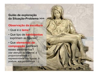 Guião de exploração
da Situação-Problema >>>

Observação da escultura
• Qual é o tema?
• Que tipo de sentimentos
  exprimem as figuras?
• Que elementos da
composição justificam
esses sentimentos?
(dar atenção ao material, à
proporcionalidade e
expressividade das figuras, à
postura, aos pormenores …)
 