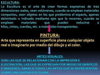 ESCULTURA:La Escultura es el arte de crear formas expresivas de tres dimensiones reales, sean volúmenes, cuando se emplean materiales compactos, sean objetos en los que predomina el espacio, apenas delimitado o indicado mediante ejes que lo recorren, cuando se emplean materiales que pueden reducirse a hilos, cintas, cuerdas, etc. o materiales transparentes.PINTURA:Arte que representa en superficie plana cualquier objeto real o imaginario por medio del dibujo y el color. ARTES VISUALES:Son las que se relacionan con la impresión e ilustración, las que se expresan por medio de gráficos e imágenes; abarca todas las artes que se representan sobre una superficie plana. 