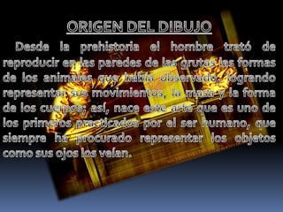 ORIGEN DEL DIBUJO Desde la prehistoria el hombre trató de reproducir en las paredes de las grutas las formas de los animales que había observado, logrando representar sus movimientos, la masa y la forma de los cuerpos; así, nace este arte que es uno de los primeros practicados por el ser humano, que siempre ha procurado representar los objetos como sus ojos los veían.