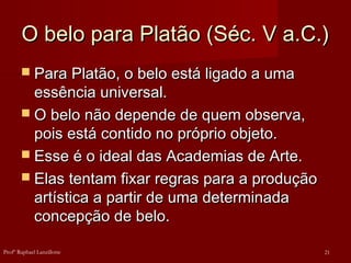 O belo para Platão (Séc. V a.C.)
O belo para Platão (Séc. V a.C.)
 Para Platão, o belo está ligado a uma
Para Platão, o belo está ligado a uma
essência universal.
essência universal.
 O belo não depende de quem observa,
O belo não depende de quem observa,
pois está contido no próprio objeto.
pois está contido no próprio objeto.
 Esse é o ideal das Academias de Arte.
Esse é o ideal das Academias de Arte.
 Elas tentam fixar regras para a produção
Elas tentam fixar regras para a produção
artística a partir de uma determinada
artística a partir de uma determinada
concepção de belo.
concepção de belo.
21
Profº Raphael Lanzillotte
 