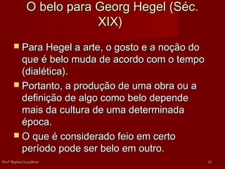O belo para Georg Hegel (Séc.
O belo para Georg Hegel (Séc.
XIX)
XIX)
 Para Hegel a arte, o gosto e a noção do
Para Hegel a arte, o gosto e a noção do
que é belo muda de acordo com o tempo
que é belo muda de acordo com o tempo
(dialética).
(dialética).
 Portanto, a produção de uma obra ou a
Portanto, a produção de uma obra ou a
definição de algo como belo depende
definição de algo como belo depende
mais da cultura de uma determinada
mais da cultura de uma determinada
época.
época.
 O que é considerado feio em certo
O que é considerado feio em certo
período pode ser belo em outro.
período pode ser belo em outro.
25
Profº Raphael Lanzillotte
 