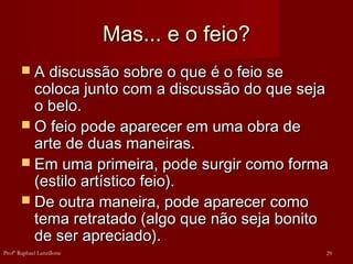 Mas... e o feio?
Mas... e o feio?
 A discussão sobre o que é o feio se
A discussão sobre o que é o feio se
coloca junto com a discussão do que seja
coloca junto com a discussão do que seja
o belo.
o belo.
 O feio pode aparecer em uma obra de
O feio pode aparecer em uma obra de
arte de duas maneiras.
arte de duas maneiras.
 Em uma primeira, pode surgir como forma
Em uma primeira, pode surgir como forma
(estilo artístico feio).
(estilo artístico feio).
 De outra maneira, pode aparecer como
De outra maneira, pode aparecer como
tema retratado (algo que não seja bonito
tema retratado (algo que não seja bonito
de ser apreciado).
de ser apreciado).
29
Profº Raphael Lanzillotte
 