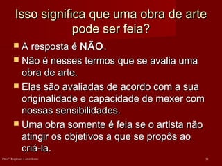 Isso significa que uma obra de arte
Isso significa que uma obra de arte
pode ser feia?
pode ser feia?
 A resposta é
A resposta é NÃO
NÃO.
.
 Não é nesses termos que se avalia uma
Não é nesses termos que se avalia uma
obra de arte.
obra de arte.
 Elas são avaliadas de acordo com a sua
Elas são avaliadas de acordo com a sua
originalidade e capacidade de mexer com
originalidade e capacidade de mexer com
nossas sensibilidades.
nossas sensibilidades.
 Uma obra somente é feia se o artista não
Uma obra somente é feia se o artista não
atingir os objetivos a que se propôs ao
atingir os objetivos a que se propôs ao
criá-la.
criá-la.
31
Profº Raphael Lanzillotte
 