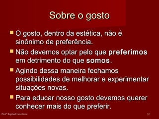 Sobre o gosto
Sobre o gosto
 O gosto, dentro da estética, não é
O gosto, dentro da estética, não é
sinônimo de preferência.
sinônimo de preferência.
 Não devemos optar pelo que
Não devemos optar pelo que preferimos
preferimos
em detrimento do que
em detrimento do que somos
somos.
.
 Agindo dessa maneira fechamos
Agindo dessa maneira fechamos
possibilidades de melhorar e experimentar
possibilidades de melhorar e experimentar
situações novas.
situações novas.
 Para educar nosso gosto devemos querer
Para educar nosso gosto devemos querer
conhecer mais do que preferir.
conhecer mais do que preferir.
32
Profº Raphael Lanzillotte
 