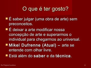 O que é ter gosto?
O que é ter gosto?
 É saber julgar (uma obra de arte) sem
É saber julgar (uma obra de arte) sem
preconceitos.
preconceitos.
 É deixar a arte modificar nossa
É deixar a arte modificar nossa
concepção de arte e superarmos o
concepção de arte e superarmos o
individual para chegarmos ao universal.
individual para chegarmos ao universal.
 Mikel Dufrenne (Atual) –
Mikel Dufrenne (Atual) – arte se
arte se
entende com olhar livre.
entende com olhar livre.
 Está além do
Está além do saber
saber e da
e da técnica
técnica.
.
33
Profº Raphael Lanzillotte
 