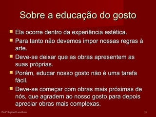 Sobre a educação do gosto
Sobre a educação do gosto
 Ela ocorre dentro da experiência estética.
Ela ocorre dentro da experiência estética.
 Para tanto não devemos impor nossas regras à
Para tanto não devemos impor nossas regras à
arte.
arte.
 Deve-se deixar que as obras apresentem as
Deve-se deixar que as obras apresentem as
suas próprias.
suas próprias.
 Porém, educar nosso gosto não é uma tarefa
Porém, educar nosso gosto não é uma tarefa
fácil.
fácil.
 Deve-se começar com obras mais próximas de
Deve-se começar com obras mais próximas de
nós, que agradem ao nosso gosto para depois
nós, que agradem ao nosso gosto para depois
apreciar obras mais complexas.
apreciar obras mais complexas.
35
Profº Raphael Lanzillotte
 