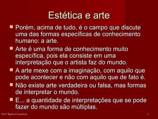 Estética e arte
Estética e arte
 Porém, acima de tudo, é o campo que discute
Porém, acima de tudo, é o campo que discute
uma das formas específicas de conhecimento
uma das formas específicas de conhecimento
humano: a arte.
humano: a arte.
 Arte é uma forma de conhecimento muito
Arte é uma forma de conhecimento muito
específica, pois ela consiste em uma
específica, pois ela consiste em uma
interpretação que o artista faz do mundo.
interpretação que o artista faz do mundo.
 A arte mexe com a imaginação, com aquilo que
A arte mexe com a imaginação, com aquilo que
pode acontecer e não com aquilo que de fato é.
pode acontecer e não com aquilo que de fato é.
 Não existe arte verdadeira ou falsa, mas formas
Não existe arte verdadeira ou falsa, mas formas
de interpretar o mundo.
de interpretar o mundo.
 E... a quantidade de interpretações que se pode
E... a quantidade de interpretações que se pode
fazer do mundo são múltiplas.
fazer do mundo são múltiplas.
5
Profº Raphael Lanzillotte
 