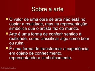 Sobre a arte
Sobre a arte
 O valor de uma obra de arte não está no
O valor de uma obra de arte não está no
copiar a realidade, mas na representação
copiar a realidade, mas na representação
simbólica que o artista faz do mundo.
simbólica que o artista faz do mundo.
 Arte é uma forma de conferir sentido à
Arte é uma forma de conferir sentido à
realidade, como classificar algo como bom
realidade, como classificar algo como bom
ou ruim.
ou ruim.
 É uma forma de transformar a experiência
É uma forma de transformar a experiência
em objeto de conhecimento,
em objeto de conhecimento,
representando-a simbolicamente.
representando-a simbolicamente.
7
Profº Raphael Lanzillotte
 