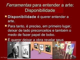 FerramentasFerramentas para entender a arte:para entender a arte:
DisponibilidadeDisponibilidade
 DisponibilidadeDisponibilidade é querer entender aé querer entender a
arte.arte.
 Para tanto, é preciso, em primeiro lugar,Para tanto, é preciso, em primeiro lugar,
deixar de lado preconceitos e também odeixar de lado preconceitos e também o
medo de fazer papel de bobo.medo de fazer papel de bobo.
 É querer deixar a obra revelar seusÉ querer deixar a obra revelar seus
sentidos para nós.sentidos para nós.
12Profº Raphael Lanzillotte
 