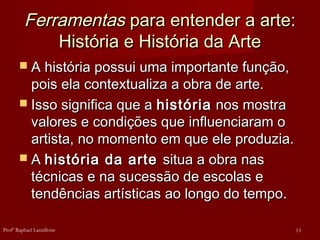 FerramentasFerramentas para entender a arte:para entender a arte:
História e História da ArteHistória e História da Arte
 A história possui uma importante função,A história possui uma importante função,
pois ela contextualiza a obra de arte.pois ela contextualiza a obra de arte.
 Isso significa que aIsso significa que a históriahistória nos mostranos mostra
valores e condições que influenciaram ovalores e condições que influenciaram o
artista, no momento em que ele produzia.artista, no momento em que ele produzia.
 AA história da artehistória da arte situa a obra nassitua a obra nas
técnicas e na sucessão de escolas etécnicas e na sucessão de escolas e
tendências artísticas ao longo do tempo.tendências artísticas ao longo do tempo.
13Profº Raphael Lanzillotte
 