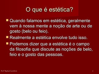 O que é estética?O que é estética?
 Quando falamos em estética, geralmenteQuando falamos em estética, geralmente
vem à nossa mente a noção de arte ou devem à nossa mente a noção de arte ou de
gosto (belo ou feio).gosto (belo ou feio).
 Realmente a estética envolve tudo isso.Realmente a estética envolve tudo isso.
 Podemos dizer que a estética é o campoPodemos dizer que a estética é o campo
da filosofia que discute as noções de belo,da filosofia que discute as noções de belo,
feio e o gosto das pessoas.feio e o gosto das pessoas.
2Profº Raphael Lanzillotte
 